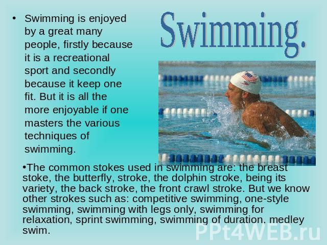 Swimming. Swimming is enjoyed by a great many people, firstly because it is a recreational sport and secondly because it keep one fit. But it is all the more enjoyable if one masters the various techniques of swimming. The common stokes used in swim…
