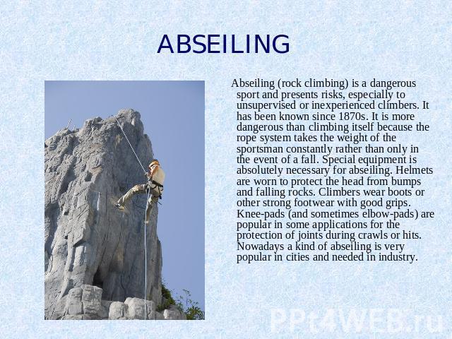 ABSEILING Abseiling (rock climbing) is a dangerous sport and presents risks, especially to unsupervised or inexperienced climbers. It has been known since 1870s. It is more dangerous than climbing itself because the rope system takes the weight of t…