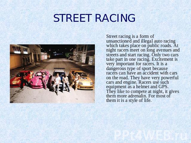 STREET RACING Street racing is a form of unsanctioned and illegal auto racing which takes place on public roads. At night racers meet on long avenues and streets and start racing. Only two cars take part in one racing. Excitement is very important f…