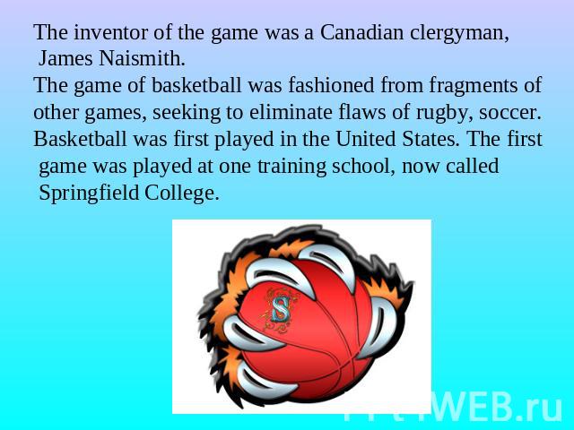 The inventor of the game was a Canadian clergyman, James Naismith.The game of basketball was fashioned from fragments ofother games, seeking to eliminate flaws of rugby, soccer.Basketball was first played in the United States. The first game was pla…