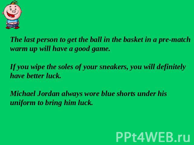 The last person to get the ball in the basket in a pre-matchwarm up will have a good game.If you wipe the soles of your sneakers, you will definitely have better luck.Michael Jordan always wore blue shorts under his uniform to bring him luck.