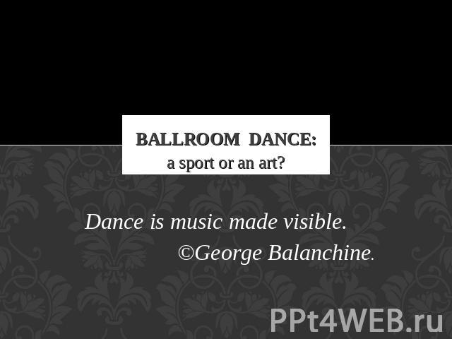 Ballroom Dance: a sport or an art? Dance is music made visible.©George Balanchine.