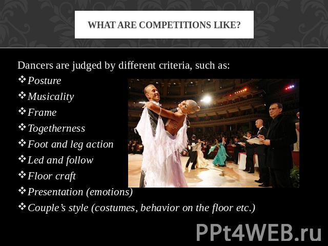 What are competitions like? Dancers are judged by different criteria, such as:PostureMusicalityFrameTogethernessFoot and leg actionLed and followFloor craftPresentation (emotions)Couple’s style (costumes, behavior on the floor etc.)