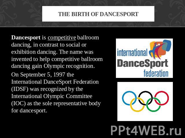 The birth of dancesport Dancesport is competitive ballroom dancing, in contrast to social or exhibition dancing. The name was invented to help competitive ballroom dancing gain Olympic recognition. On September 5, 1997 the International DanceSport F…