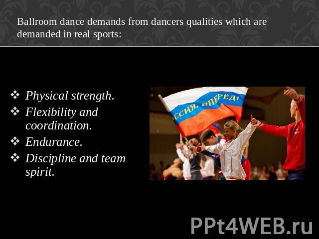 Ballroom dance demands from dancers qualities which are demanded in real sports: Physical strength. Flexibility and coordination. Endurance. Discipline and team spirit.