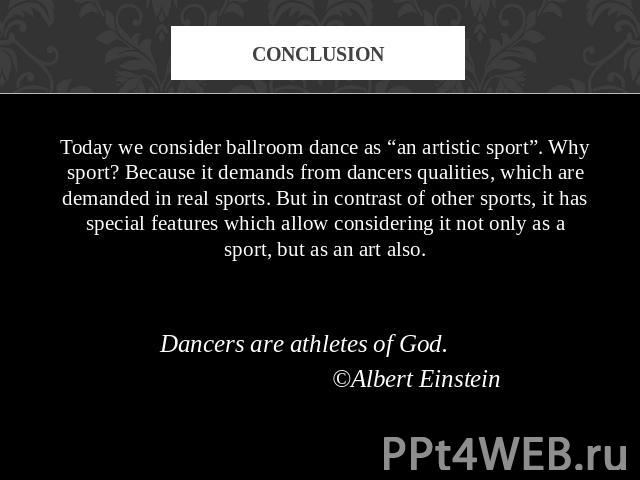 conclusion Today we consider ballroom dance as “an artistic sport”. Why sport? Because it demands from dancers qualities, which are demanded in real sports. But in contrast of other sports, it has special features which allow considering it not only…