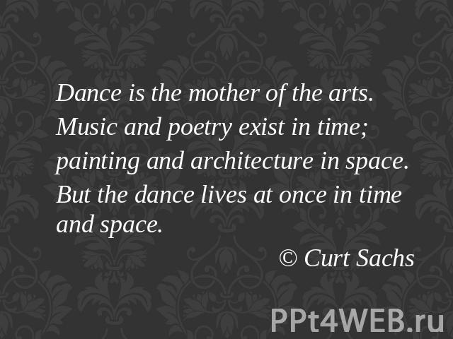 Dance is the mother of the arts.Music and poetry exist in time;painting and architecture in space.But the dance lives at once in time and space.© Curt Sachs