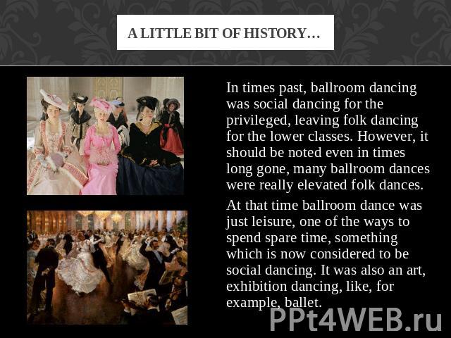 A little bit of history… In times past, ballroom dancing was social dancing for the privileged, leaving folk dancing for the lower classes. However, it should be noted even in times long gone, many ballroom dances were really elevated folk dances. A…