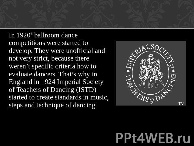 In 1920th ballroom dance competitions were started to develop. They were unofficial and not very strict, because there weren’t specific criteria how to evaluate dancers. That’s why in England in 1924 Imperial Society of Teachers of Dancing (ISTD) st…