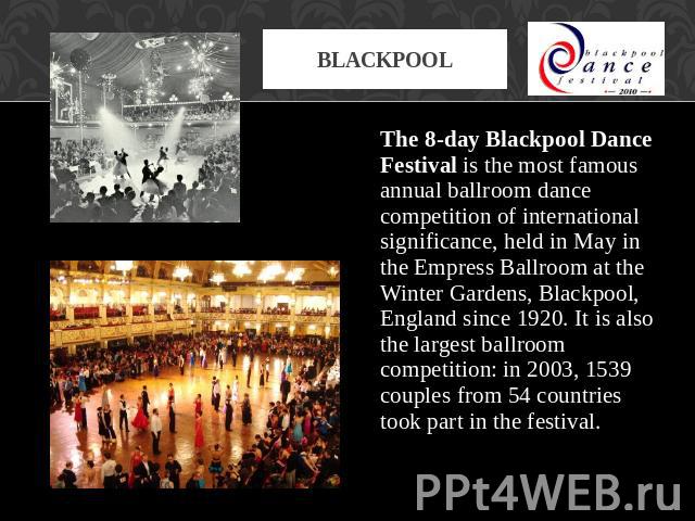 Blackpool The 8-day Blackpool Dance Festival is the most famous annual ballroom dance competition of international significance, held in May in the Empress Ballroom at the Winter Gardens, Blackpool, England since 1920. It is also the largest ballroo…