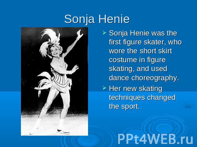 Sonja Henie Sonja Henie was the first figure skater, who wore the short skirt costume in figure skating, and used dance choreography. Her new skating techniques changed the sport.