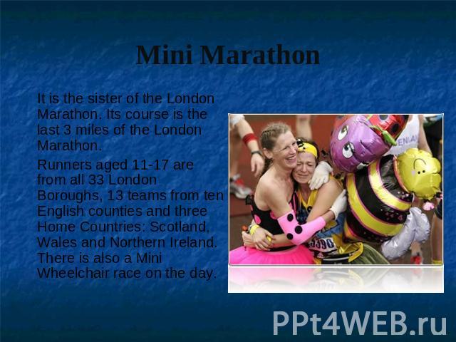 Mini Marathon It is the sister of the London Marathon. Its course is the last 3 miles of the London Marathon.Runners aged 11-17 are from all 33 London Boroughs, 13 teams from ten English counties and three Home Countries: Scotland, Wales and Norther…