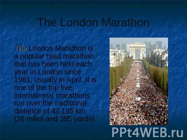 The London Marathon The London Marathon is a popular road marathon that has been held each year in London since 1981, usually in April. It is one of the top five international marathons run over the traditional distance of 42.195 km (26 miles and 38…