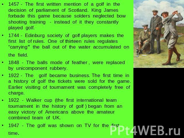 1457 - The first written mention of a golf in the decision of parliament of Scotland. King James forbade this game because solders neglected bow shooting training - instead of it they constantly played golf.1744 - Edinburg society of golf players ma…