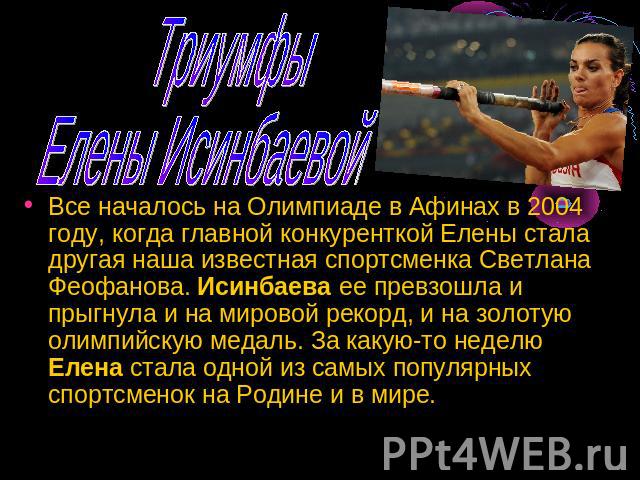 Триумфы Елены Исинбаевой Все началось на Олимпиаде в Афинах в 2004 году, когда главной конкуренткой Елены стала другая наша известная спортсменка Светлана Феофанова. Исинбаева ее превзошла и прыгнула и на мировой рекорд, и на золотую олимпийскую мед…