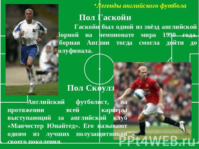 Легенды английского футбола Пол Гаскойн Гаскойн был одной из звёзд английской сборной на чемпионате мира 1990 года. Сборная Англии тогда смогла дойти до полуфинала. Пол Скоулз Английский футболист, на протяжении всей карьеры выступающий за английски…