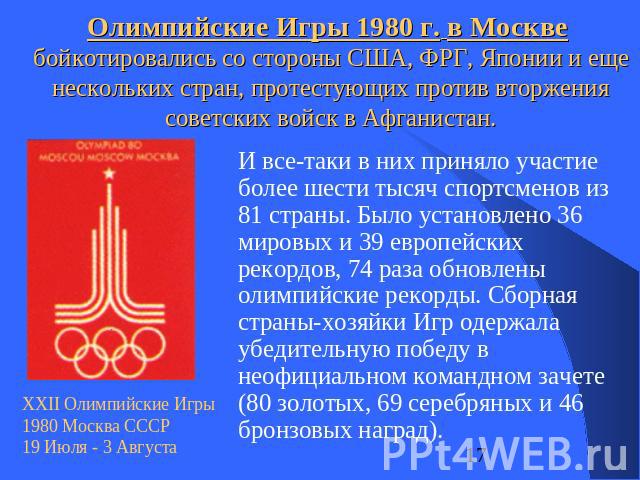 Олимпийские Игры 1980 г. в Москве бойкотировались со стороны США, ФРГ, Японии и еще нескольких стран, протестующих против вторжения советских войск в Афганистан. И все-таки в них приняло участие более шести тысяч спортсменов из 81 страны. Было устан…