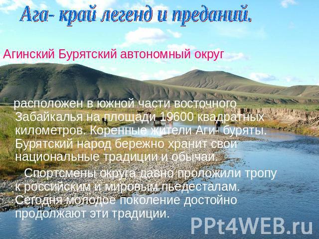 Ага- край легенд и преданий. Агинский Бурятский автономный округ расположен в южной части восточного Забайкалья на площади 19600 квадратных километров. Коренные жители Аги- буряты. Бурятский народ бережно хранит свои национальные традиции и обычаи. …