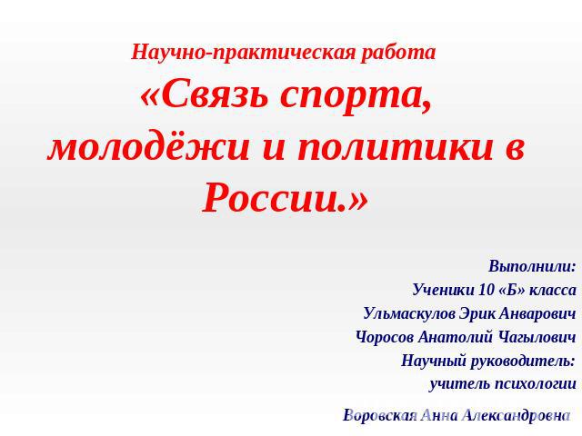 Научно-практическая работа «Связь спорта, молодёжи и политики в России.» Выполнили:Ученики 10 «Б» классаУльмаскулов Эрик АнваровичЧоросов Анатолий ЧагыловичНаучный руководитель:учитель психологииВоровская Анна Александровна