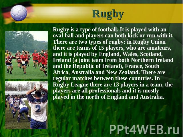 Rugby Rugby is a type of football. It is played with an oval ball and players can both kick or run with it. There are two types of rugby: in Rugby Union there are teams of 15 players, who are amateurs, and it is played by England, Wales, Scotland, I…