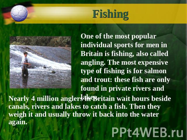 Fishing One of the most popular individual sports for men in Britain is fishing, also called angling. The most expensive type of fishing is for salmon and trout: these fish are only found in private rivers and lakes. Nearly 4 million anglers in Brit…