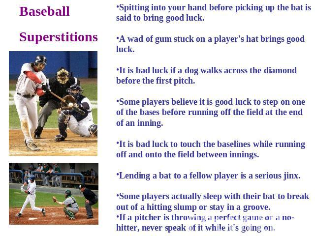 BaseballSuperstitions Spitting into your hand before picking up the bat is said to bring good luck. A wad of gum stuck on a player's hat brings good luck. It is bad luck if a dog walks across the diamond before the first pitch. Some players believe …