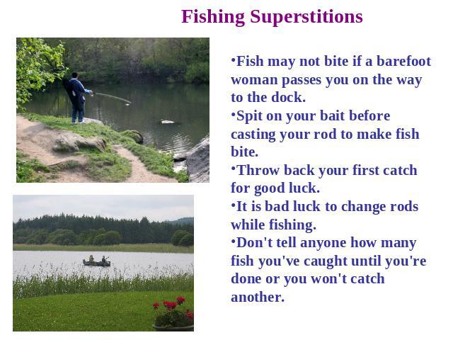 Fishing Superstitions Fish may not bite if a barefoot woman passes you on the way to the dock. Spit on your bait before casting your rod to make fish bite. Throw back your first catch for good luck. It is bad luck to change rods while fishing. Don't…