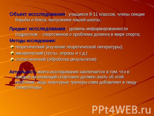 Объект иссследования: учащиеся 9-11 классов, члены секции борьбы и бокса, выпускники нашей школы;Предмет иссследования: уровень информированности подростков – спортсменов о проблеме допинга в мире спорта;Методы исследования: теоретический (изучение …