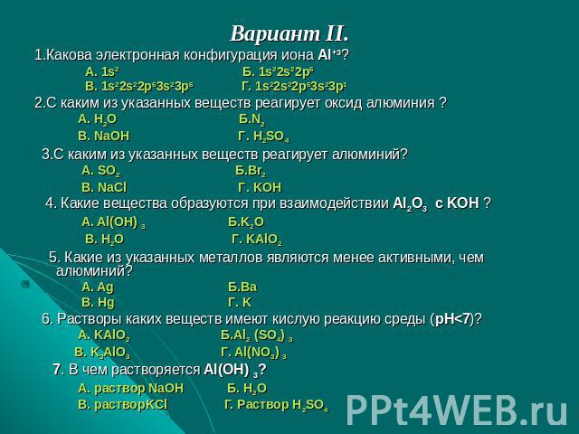Вариант II.1.Какова электронная конфигурация иона Al+3? А. 1s2 Б. 1s22s22p6 B. 1s22s22p63s23p6 Г. 1s22s22p63s23p12.С каким из указанных веществ реагирует оксид алюминия ? А. H2O Б.N2 B. NaOH Г. H2SO4 3.С каким из указанных веществ реагирует алюминий…