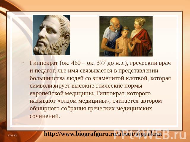 Гиппократ (ок. 460 – ок. 377 до н.э.), греческий врач и педагог, чье имя связывается в представлении большинства людей со знаменитой клятвой, которая символизирует высокие этические нормы европейской медицины. Гиппократ, которого называют «отцом мед…