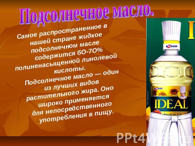Подсолнечное масло. Самое распространенное в нашей стране жидкое подсолнечном масле содержится бО-7О%полиненасыщенной линолевой кислоты. Подсолнечное масло — один из лучших видов растительного жира. Оно широко применяется для непосредственного употр…