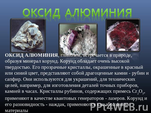 Оксид алюминия ОКСИД АЛЮМИНИЯ, глинозем, встречается в природе, образуя минерал корунд. Корунд обладает очень высокой твердостью. Его прозрачные кристаллы, окрашенные в красный или синий цвет, представляют собой драгоценные камни - рубин и сапфир. О…