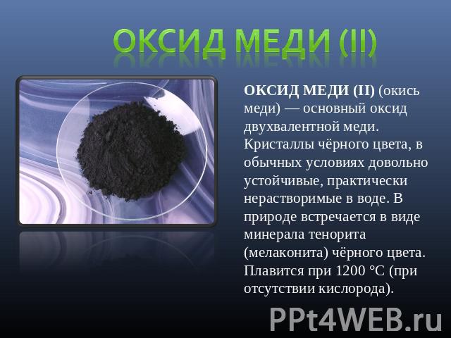 Оксид меди (II) ОКСИД МЕДИ (II) (окись меди) — основный оксид двухвалентной меди. Кристаллы чёрного цвета, в обычных условиях довольно устойчивые, практически нерастворимые в воде. В природе встречается в виде минерала тенорита (мелаконита) чёрного …