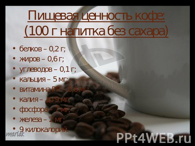 Пищевая ценность кофе:(100 г напитка без сахара)белков – 0,2 г; жиров – 0,6 г; углеводов – 0,1 г; кальция – 5 мг; витамина РР – 0,6 мг; калия – до 9 мг; фосфора – 7 мг; железа – 2 мг;9 килокалорий.