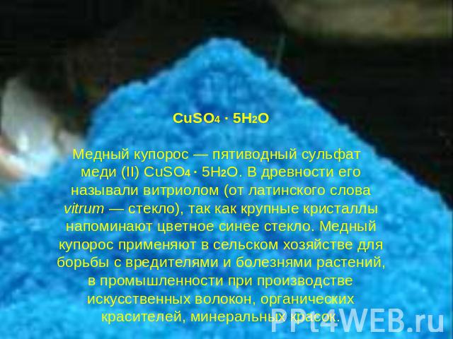 CuSO4 · 5H2OМедный купорос — пятиводный сульфат меди (II) CuSO4 · 5H2O. В древности его называли витриолом (от латинского слова vitrum — стекло), так как крупные кристаллы напоминают цветное синее стекло. Медный купорос применяют в сельском хозяйств…