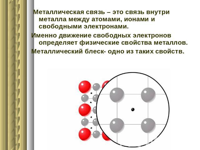 Металлическая связь – это связь внутри металла между атомами, ионами и свободными электронами.Именно движение свободных электронов определяет физические свойства металлов.Металлический блеск- одно из таких свойств.