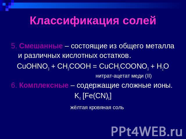 Классификация солей 5. Смешанные – состоящие из общего металла и различных кислотных остатков.CuOHNO3 + CH3COOH = CuCH3COONO3 + H2O нитрат-ацетат меди (II)6. Комплексные – содержащие сложные ионы.K4 [Fe(CN)6] жёлтая кровяная соль
