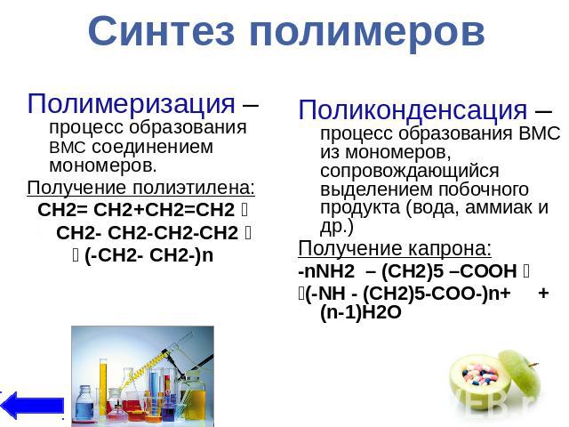 Синтез полимеровПолимеризация – процесс образования ВМС соединением мономеров.Получение полиэтилена:CH2= CН2+CH2=CH2 CH2- CH2-CH2-CH2 (-CH2- CH2-)n Поликонденсация – процесс образования ВМС из мономеров, сопровождающийся выделением побочного продукт…