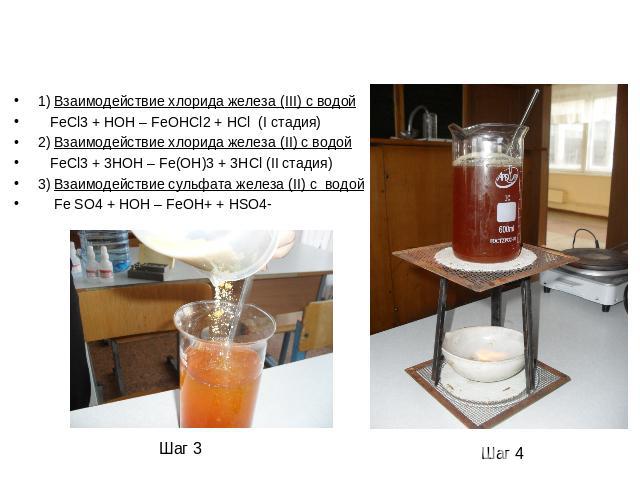 1) Взаимодействие хлорида железа (III) с водой FeCl3 + HOH – FeOHCl2 + HCl (I стадия)2) Взаимодействие хлорида железа (II) с водой FeCl3 + 3HOH – Fe(OH)3 + 3HCl (II стадия)3) Взаимодействие сульфата железа (II) c водой Fe SO4 + HOH – FeOH+ + HSO4-