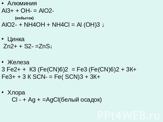 АлюминияAl3+ + OH- = AlO2- (избыток)AlO2- + NH4OH + NH4Cl = Al (OH)3 ↓Цинка Zn2+ + S2- =ZnS↓ Железа 3 Fe2+ + К3 (Fe(CN)6)2 = Fe3 (Fe(CN)6)2 + 3К+ Fe3+ + 3 К SCN- = Fe( SCN)3 + 3К+Хлора Cl - + Ag + =AgCl(белый осадок)