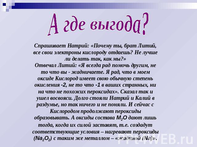 А где выгода? Спрашивает Натрий: «Почему ты, брат Литий, все свои электроны кислороду отдаешь? Не лучше ли делать так, как мы?»Отвечал Литий: «Я всегда рад помочь другим, не то что вы - жадничаете. Я рад, что в моем оксиде Кислород имеет свою обычну…