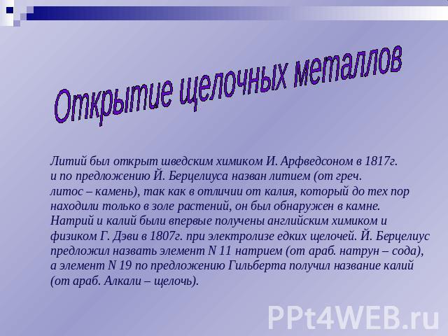 Открытие щелочных металлов Литий был открыт шведским химиком И. Арфведсоном в 1817г. и по предложению Й. Берцелиуса назван литием (от греч. литос – камень), так как в отличии от калия, который до тех пор находили только в золе растений, он был обнар…