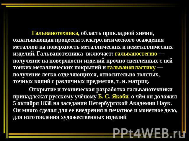 Гальванотехника, область прикладной химии, охватывающая процессы электролитического осаждения металлов на поверхность металлических и неметаллических изделий. Гальванотехника включает: гальваностегию — получение на поверхности изделий прочно сцеплен…