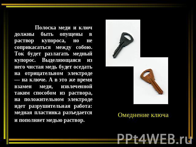 Полоска меди и ключ должны быть опущены в раствор купороса, но не соприкасаться между собою. Ток будет разлагать медный купорос. Выделяющаяся из него чистая медь будет оседать на отрицательном электроде — на ключе. А в это же время взамен меди, извл…