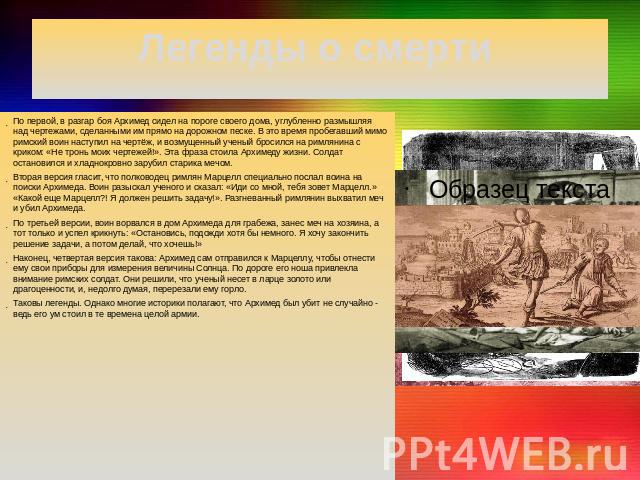 Легенды о смерти По первой, в разгар боя Архимед сидел на пороге своего дома, углубленно размышляя над чертежами, сделанными им прямо на дорожном песке. В это время пробегавший мимо римский воин наступил на чертёж, и возмущенный ученый бросился на р…
