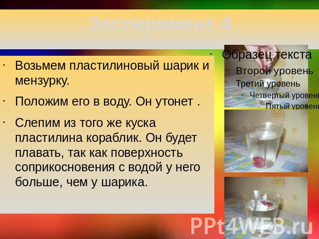 Эксперимент 4 Возьмем пластилиновый шарик и мензурку.Положим его в воду. Он утонет .Слепим из того же куска пластилина кораблик. Он будет плавать, так как поверхность соприкосновения с водой у него больше, чем у шарика.