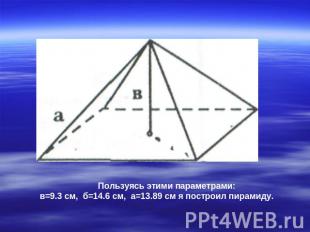 Пользуясь этими параметрами: в=9.3 см, б=14.6 см, а=13.89 см я построил пирамиду