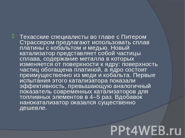 Техасские специалисты во главе с Питером Страссером предлагают использовать сплав платины с кобальтом и медью. Новый катализатор представляет собой частицы сплава, содержание металла в которых изменяется от поверхности к ядру: поверхность частиц обо…