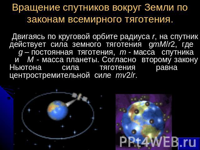 Вращение спутников вокруг Земли по законам всемирного тяготения. Двигаясь по круговой орбите радиуса r, на спутник действует сила земного тяготения gmM/r2, где g – постоянная тяготения, m - масса спутника и M - масса планеты. Согласно второму закону…