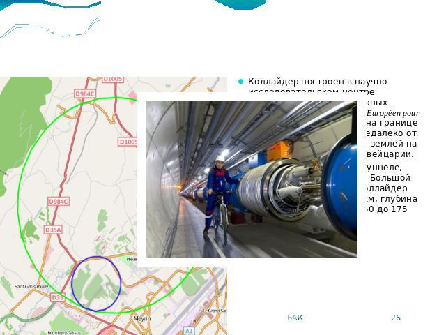 Размещение LHC Коллайдер построен в научно-исследовательском центре Европейского совета ядерных исследований (фр. Conseil Européen pour la Recherche Nucléaire, CERN), на границе Швейцарии и Франции, недалеко от Женевы, расположен под землёй на терри…